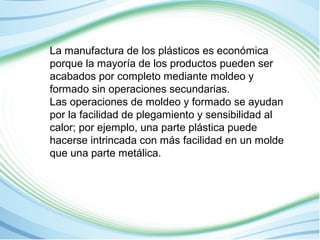 La manufactura de los plásticos es económica 
porque la mayoría de los productos pueden ser 
acabados por completo mediante moldeo y 
formado sin operaciones secundarias. 
Las operaciones de moldeo y formado se ayudan 
por la facilidad de plegamiento y sensibilidad al 
calor; por ejemplo, una parte plástica puede 
hacerse intrincada con más facilidad en un molde 
que una parte metálica. 
 
