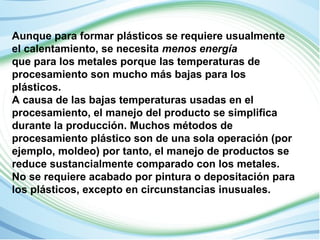 Aunque para formar plásticos se requiere usualmente 
el calentamiento, se necesita menos energía 
que para los metales porque las temperaturas de 
procesamiento son mucho más bajas para los 
plásticos. 
A causa de las bajas temperaturas usadas en el 
procesamiento, el manejo del producto se simplifica 
durante la producción. Muchos métodos de 
procesamiento plástico son de una sola operación (por 
ejemplo, moldeo) por tanto, el manejo de productos se 
reduce sustancialmente comparado con los metales. 
No se requiere acabado por pintura o depositación para 
los plásticos, excepto en circunstancias inusuales. 
 