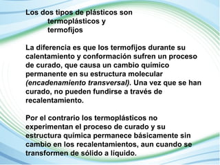 Los dos tipos de plásticos son 
termoplásticos y 
termofijos 
La diferencia es que los termofijos durante su 
calentamiento y conformación sufren un proceso 
de curado, que causa un cambio químico 
permanente en su estructura molecular 
(encadenamiento transversal). Una vez que se han 
curado, no pueden fundirse a través de 
recalentamiento. 
Por el contrario los termoplásticos no 
experimentan el proceso de curado y su 
estructura química permanece básicamente sin 
cambio en los recalentamientos, aun cuando se 
transformen de sólido a líquido. 
 