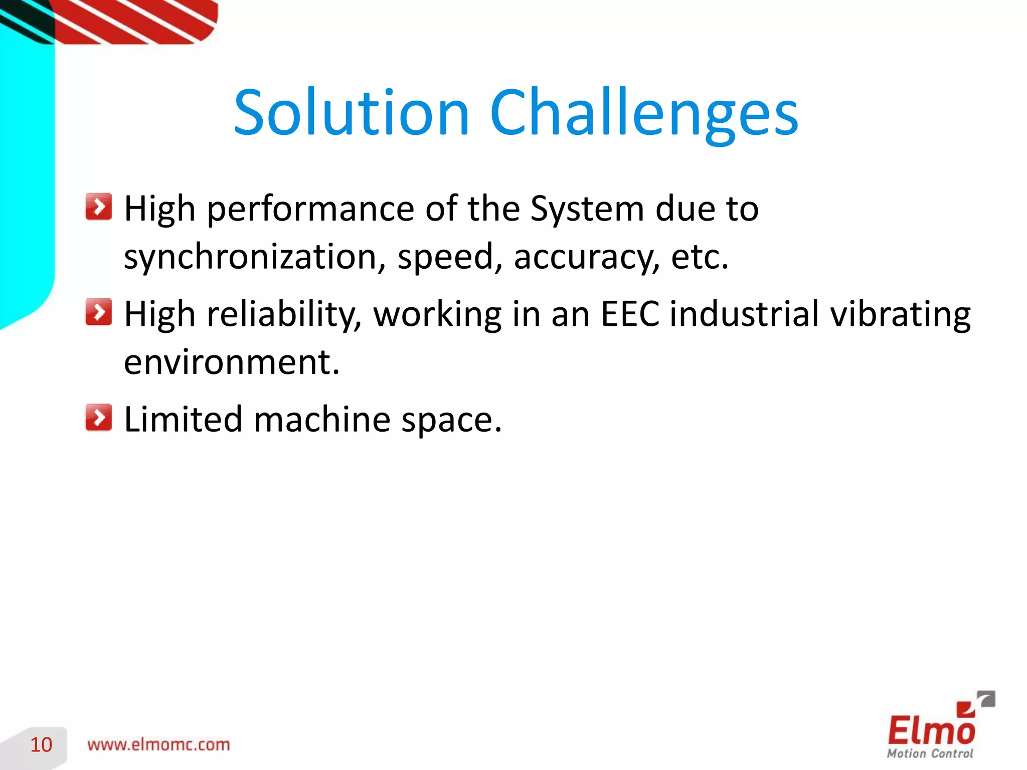 10 
High performance of the System due to synchronization, speed, accuracy, etc. High reliability, working in an EEC industrial vibrating environment. Limited machine space. 
Solution Challenges 
 
