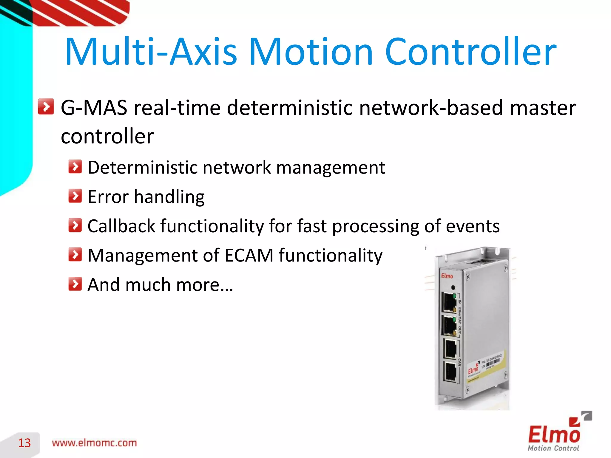 13 
G-MAS real-time deterministic network-based master controller Deterministic network management Error handling Callback functionality for fast processing of events Management of ECAM functionality And much more… 
Multi-Axis Motion Controller 
Get more details- Gold Maestro motion controller 
 