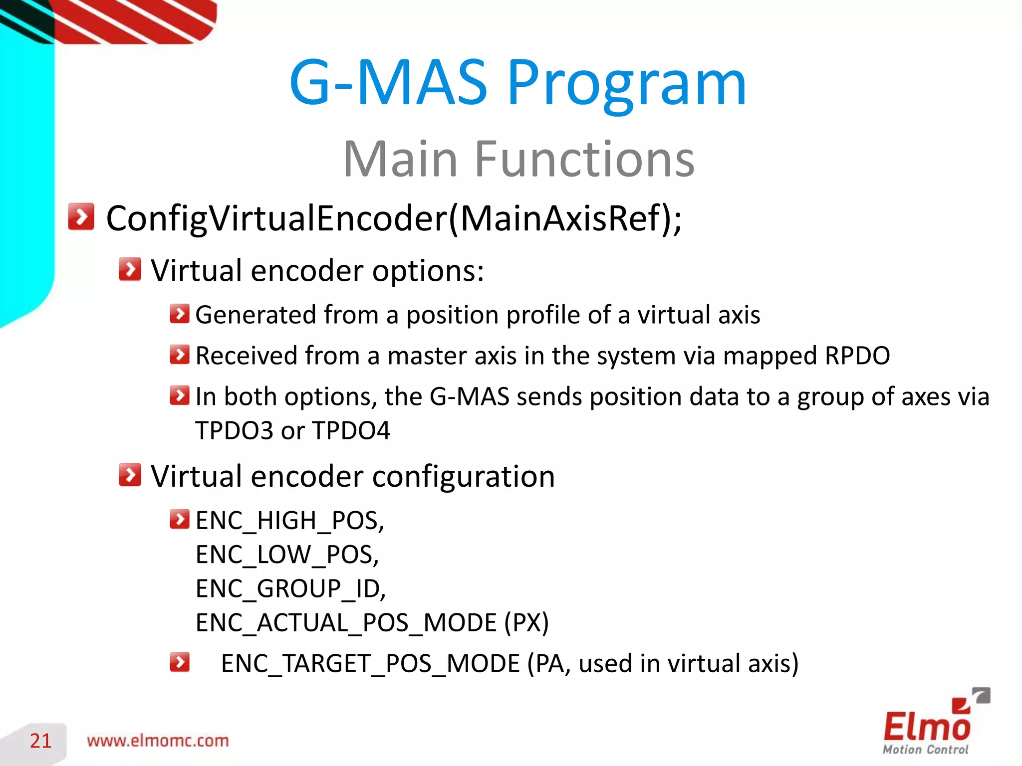 21 
ConfigVirtualEncoder(MainAxisRef); Virtual encoder options: Generated from a position profile of a virtual axis Received from a master axis in the system via mapped RPDO In both options, the G-MAS sends position data to a group of axes via TPDO3 or TPDO4 Virtual encoder configuration ENC_HIGH_POS, ENC_LOW_POS, ENC_GROUP_ID, ENC_ACTUAL_POS_MODE (PX) ENC_TARGET_POS_MODE (PA, used in virtual axis) 
G-MAS Program 
Main Functions 
 