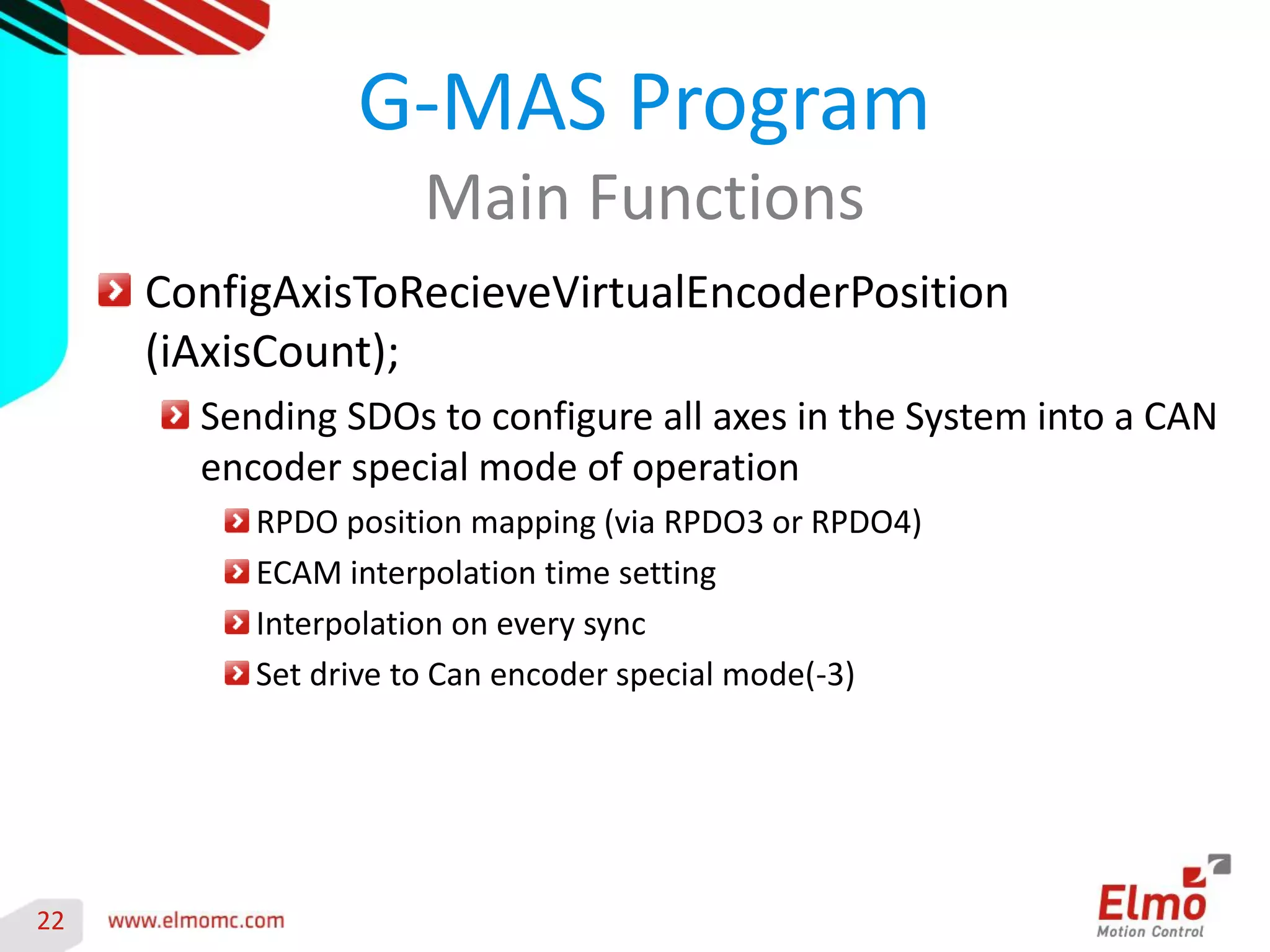 22 
ConfigAxisToRecieveVirtualEncoderPosition (iAxisCount); Sending SDOs to configure all axes in the System into a CAN encoder special mode of operation RPDO position mapping (via RPDO3 or RPDO4) ECAM interpolation time setting Interpolation on every sync Set drive to Can encoder special mode(-3) 
G-MAS Program 
Main Functions 
 