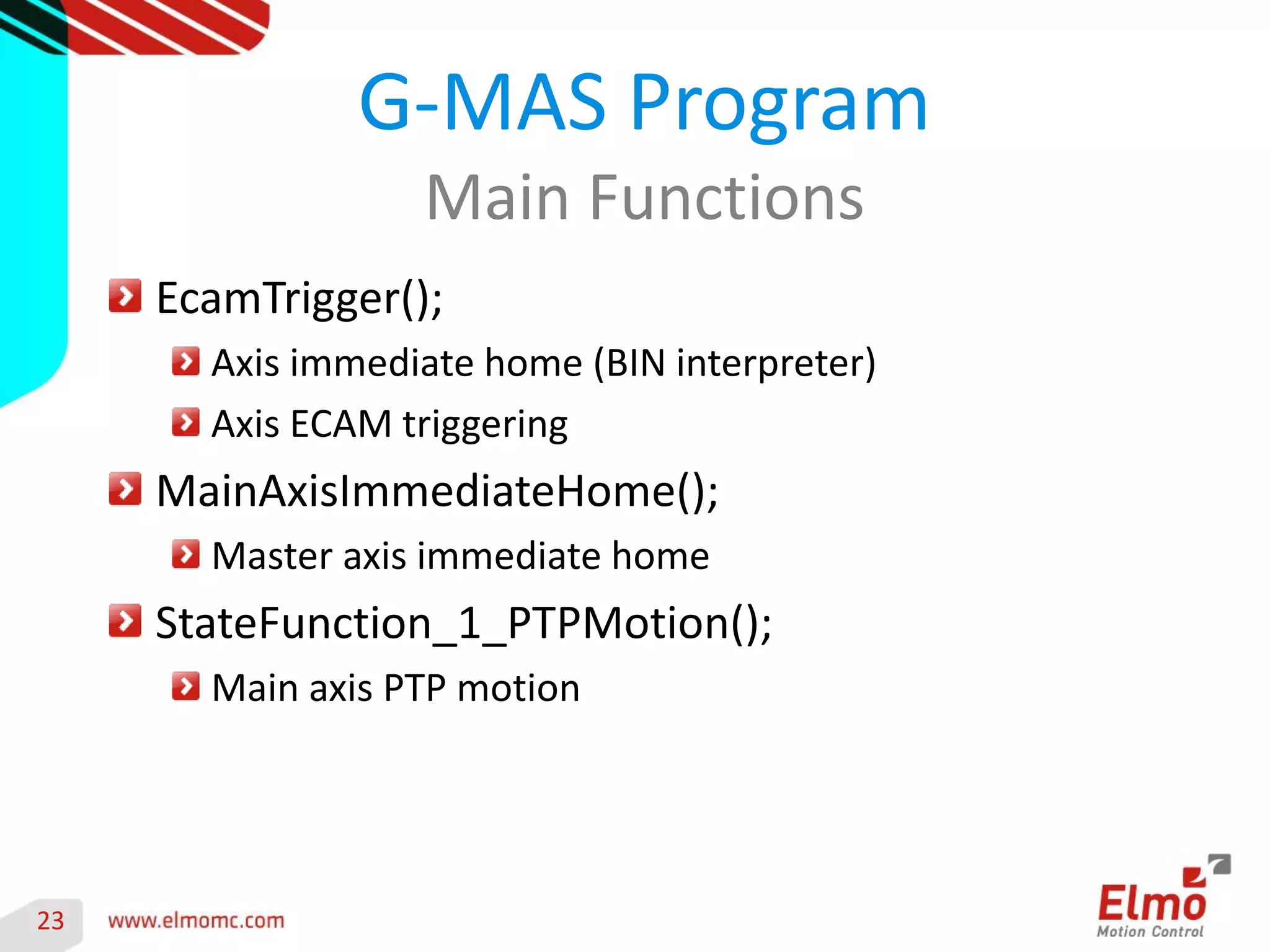 23 
EcamTrigger(); Axis immediate home (BIN interpreter) Axis ECAM triggering MainAxisImmediateHome(); Master axis immediate home StateFunction_1_PTPMotion(); Main axis PTP motion 
G-MAS Program 
Main Functions 
 