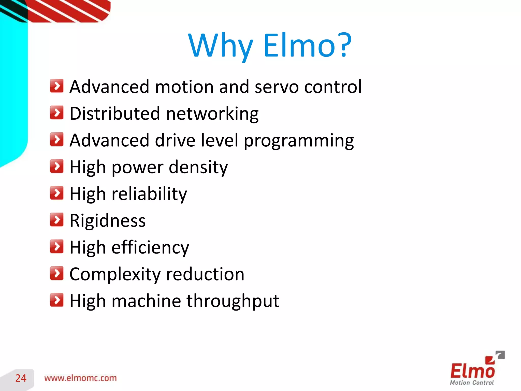 24 
Advanced motion and servo control Distributed networking Advanced drive level programming High power density High reliability Rigidness High efficiency Complexity reduction High machine throughput 
Why Elmo? 
 