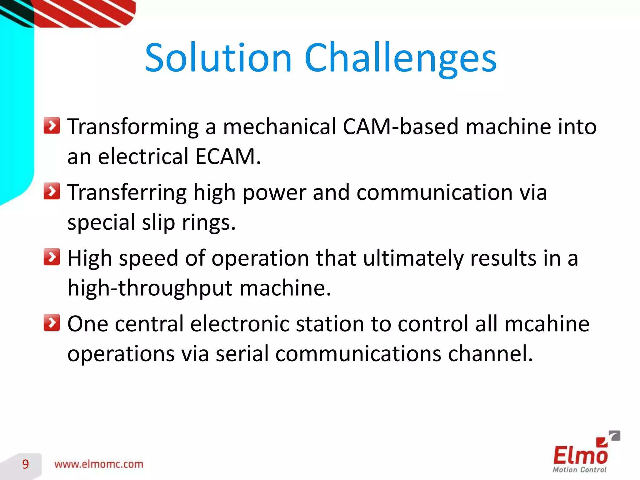 9 
Transforming a mechanical CAM-based machine into an electrical ECAM. Transferring high power and communication via special slip rings. High speed of operation that ultimately results in a high-throughput machine. One central electronic station to control all mcahine operations via serial communications channel. 
Solution Challenges 
 