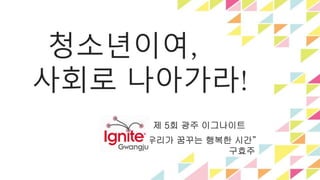 청소년이여, 
사회로 나아가라! 
제 5회 광주 이그나이트 
“우리가 꿈꾸는 행복한 시간” 
구효주 
 