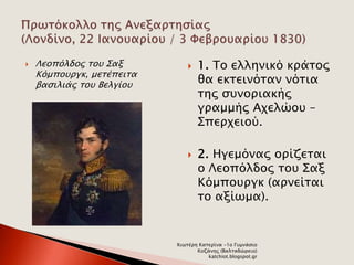  Λεοπόλδος του Σαξ 
Κόμπουργκ, μετέπειτα 
βασιλιάς του Βελγίου 
 1. Το ελληνικό κράτος 
θα εκτεινόταν νότια 
της συνοριακής 
γραμμής Αχελώου – 
Σπερχειού. 
 2. Ηγεμόνας ορίζεται 
ο Λεοπόλδος του Σαξ 
Κόμπουργκ (αρνείται 
το αξίωμα). 
Χιωτέρη Κατερίνα -1ο Γυμνάσιο 
Κοζάνης (Βαλταδώρειο) 
katchiot.blogspot.gr 
 