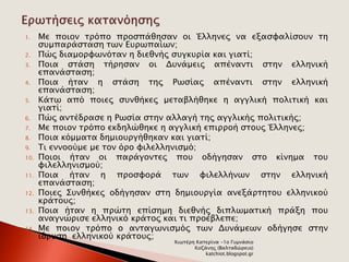 1. Με ποιον τρόπο προσπάθησαν οι Έλληνες να εξασφαλίσουν τη 
συμπαράσταση των Ευρωπαίων; 
2. Πώς διαμορφωνόταν η διεθνής συγκυρία και γιατί; 
3. Ποια στάση τήρησαν οι Δυνάμεις απέναντι στην ελληνική 
επανάσταση; 
4. Ποια ήταν η στάση της Ρωσίας απέναντι στην ελληνική 
επανάσταση; 
5. Κάτω από ποιες συνθήκες μεταβλήθηκε η αγγλική πολιτική και 
γιατί; 
6. Πώς αντέδρασε η Ρωσία στην αλλαγή της αγγλικής πολιτικής; 
7. Με ποιον τρόπο εκδηλώθηκε η αγγλική επιρροή στους Έλληνες; 
8. Ποια κόμματα δημιουργήθηκαν και γιατί; 
9. Τι εννοούμε με τον όρο φιλελληνισμό; 
10. Ποιοι ήταν οι παράγοντες που οδήγησαν στο κίνημα του 
φιλελληνισμού; 
11. Ποια ήταν η προσφορά των φιλελλήνων στην ελληνική 
επανάσταση; 
12. Ποιες Συνθήκες οδήγησαν στη δημιουργία ανεξάρτητου ελληνικού 
κράτους; 
13. Ποια ήταν η πρώτη επίσημη διεθνής διπλωματική πράξη που 
αναγνώρισε ελληνικό κράτος και τι προέβλεπε; 
14. Με ποιον τρόπο ο ανταγωνισμός των Δυνάμεων οδήγησε στην 
ίδρυση ελληνικού κράτους; 
Χιωτέρη Κατερίνα -1ο Γυμνάσιο 
Κοζάνης (Βαλταδώρειο) 
katchiot.blogspot.gr 
 