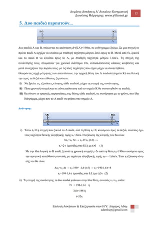 Λυμένες Ασκήσεις Α΄ Λυκείου: Κινηματική 
Διονύσης Μάργαρης: www.ylikonet.gr 
15 
Επιλογή Ασκήσεων & Επεξεργασία στον Η/Υ: Λάμπρος Αδάμ 
adamlscp@gmail.com 
5. Δυο παιδιά περπατούν... Δυο παιδιά Α και Β, στέκονται σε απόσταση d=(ΚΛ)=190m, σε ευθύγραμμο δρόμο. Σε μια στιγμή το πρώτο παιδί Α αρχίζει να κινείται με σταθερή ταχύτητα μέτρου 2m/s προς το Β. Μετά από 5s, ξεκινά και το παιδί Β να κινείται προς το Α, με σταθερή ταχύτητα μέτρου 1,6m/s. Τη στιγμή της συνάντησής τους, σταματούν για χρονικό διάστημα 10s, ανταλλάσσοντας κάποιες κουβέντες και μετά συνεχίζουν την πορεία τους, με τις ίδιες ταχύτητες που είχαν μέχρι να συναντηθούν. Θεωρώντας αρχή μέτρησης των αποστάσεων, την αρχική θέση του Α παιδιού (σημείο Κ) και θετική την προς τα δεξιά κατεύθυνση, ζητούνται: i) Να βρείτε τις εξισώσεις κίνησης κάθε παιδιού, μέχρι τη στιγμή της συνάντησης. ii) Ποια χρονική στιγμή και σε πόση απόσταση από το σημείο Κ θα συναντηθούν τα παιδιά; iii) Να γίνουν οι γραφικές παραστάσεις της θέσης κάθε παιδιού, σε συνάρτηση με το χρόνο, στο ίδιο διάγραμμα, μέχρι που το Α παιδί να φτάσει στο σημείο Λ. 
 
