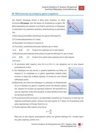 Λυμένες Ασκήσεις Α΄ Λυκείου: Κινηματική 
Διονύσης Μάργαρης: www.ylikonet.gr 
26 
Επιλογή Ασκήσεων & Επεξεργασία στον Η/Υ: Λάμπρος Αδάμ 
adamlscp@gmail.com 
10. Μελετώντας τις κινήσεις τριών σωμάτων. 
Στο διπλανό διάγραμμα δίνεται η θέση τριών σωμάτων, τα οποία 
κινούνται ευθύγραμμα, στον ίδιο δρόμο, σε συνάρτηση με το χρόνο. Με 
βάση πληροφορίες που μπορείτε να αντλήσετε μελετώντας το διάγραμμα, 
να απαντήσετε στις παρακάτω ερωτήσεις, δικαιολογώντας τις απαντήσεις 
σας. 
i) Ποιο σώμα μετακινήθηκε περισσότερο στο χρονικό διάστημα 0-t1; 
ii) Τι κίνηση πραγματοποιεί το Γ σώμα; 
iii) Περιγράψτε την κίνηση του σώματος Α. 
iv) Τη στιγμή t1 μεγαλύτερη κατά μέτρο ταχύτητα έχει το σώμα: 
α) Α, β) Β, γ) Γ, δ) έχουν ίσες ταχύτητες και τα τρία σώματα. 
v) Μεγαλύτερη μέση ταχύτητα (κατά μέτρο) στο χρονικό διάστημα 0-t1 έχει το σώμα: 
α) Α, β) Β, γ) Γ, δ) έχουν ίσου μέτρου μέσες ταχύτητες και τα τρία σώματα. 
Απάντηση: 
i) Η μετατόπιση κάθε σώματος είναι Δx=xτ-xα=0-x1=-x1 και προφανώς και τα τρία σώματα 
μετατοπίζονται το ίδιο. 
ii) Στο διάγραμμα που μας δίνεται, η γραφική παράσταση της θέσης του 
σώματος Γ, σε συνάρτηση με το χρόνο, παρουσιάζει σταθερή κλίση, 
συνεπώς το σώμα έχει σταθερή ταχύτητα. Η κίνησή του είναι δηλαδή 
ευθύγραμμη ομαλή. 
iii) Παίρνοντας την κλίση στο διάγραμμα x-t, μπορούμε να διαπιστώσουμε 
ότι με το πέρασμα του χρόνου η καμπύλη γίνεται πιο απότομη, πράγμα 
που σημαίνει ότι το μέτρο της ταχύτητας αυξάνεται. Να σημειωθεί ότι η 
τιμή της ταχύτητας αυτής είναι αρνητική, το σώμα δηλαδή κινείται προς 
την αρνητική κατεύθυνση. 
iv) Τη μεγαλύτερη κλίση τη στιγμή t1 την παρουσιάζει η καμπύλη του Α σώματος, το οποίο έχει και 
ταχύτητα μεγαλύτερου μέτρου. Δεύτερο στη σειρά έρχεται το Γ σώμα, ενώ τη μικρότερη κατά 
μέτρο ταχύτητα έχει το Β σώμα. Σωστό το α). 
v) Η μέση ταχύτητα κάθε σώματος είναι ίση με: 
t 
x 
 
 
 
 
 
Όπως και τα τρία σώματα μετατοπίζονται εξίσου στο χρονικό διάστημα 0-t1, συνεπώς έχουν 
ίσες μέσες ταχύτητες. Σωστό το δ). 
Α 
B Γ 
x 
t1 t 
x1 
x 
t 
φ 
φ 
φ 
x 
t 
Α φ 
 