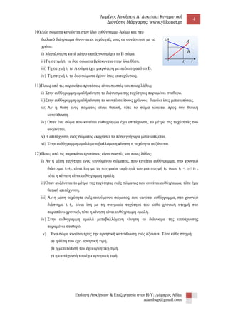 Λυμένες Ασκήσεις Α΄ Λυκείου: Κινηματική 
Διονύσης Μάργαρης: www.ylikonet.gr 
4 
Επιλογή Ασκήσεων & Επεξεργασία στον Η/Υ: Λάμπρος Αδάμ 
adamlscp@gmail.com 
10) Δύο σώματα κινούνται στον ίδιο ευθύγραμμο δρόμο και στο 
διπλανό διάγραμμα δίνονται οι ταχύτητές τους σε συνάρτηση με το 
χρόνο. 
i) Μεγαλύτερη κατά μέτρο επιτάχυνση έχει το Β σώμα. 
ii) Τη στιγμή t1 τα δυο σώματα βρίσκονται στην ίδια θέση. 
iii) Τη στιγμή t1 το Α σώμα έχει μικρότερη μετατόπιση από το Β. 
iv) Τη στιγμή t1 τα δυο σώματα έχουν ίσες επιταχύνσεις. 
11) Ποιες από τις παρακάτω προτάσεις είναι σωστές και ποιες λάθος; 
i) Στην ευθύγραμμη ομαλή κίνηση το διάνυσμα της ταχύτητας παραμένει σταθερό. 
ii) Στην ευθύγραμμη ομαλή κίνηση το κινητό σε ίσους χρόνους διανύει ίσες μετατοπίσεις. 
iii) Αν η θέση ενός σώματος είναι θετική, τότε το σώμα κινείται προς την θετική 
κατεύθυνση. 
iv) Όταν ένα σώμα που κινείται ευθύγραμμα έχει επιτάχυνση, το μέτρο της ταχύτητάς του 
αυξάνεται. 
v) Η επιτάχυνση ενός σώματος εκφράσει το πόσο γρήγορα μετατοπίζεται. 
vi) Στην ευθύγραμμη ομαλά μεταβαλλόμενη κίνηση η ταχύτητα αυξάνεται. 
12) Ποιες από τις παρακάτω προτάσεις είναι σωστές και ποιες λάθος; 
i) Αν η μέση ταχύτητα ενός κινούμενου σώματος, που κινείται ευθύγραμμα, στο χρονικό 
διάστημα t1-t2, είναι ίση με τη στιγμιαία ταχύτητά του μια στιγμή t3, όπου t1 < t3< t2 , 
τότε η κίνηση είναι ευθύγραμμη ομαλή. 
ii) Όταν αυξάνεται το μέτρο της ταχύτητας ενός σώματος που κινείται ευθύγραμμα, τότε έχει 
θετική επιτάχυνση. 
iii) Αν η μέση ταχύτητα ενός κινούμενου σώματος, που κινείται ευθύγραμμα, στο χρονικό 
διάστημα t1-t2, είναι ίση με τη στιγμιαία ταχύτητά του κάθε χρονική στιγμή στο 
παραπάνω χρονικό, τότε η κίνηση είναι ευθύγραμμη ομαλή. 
iv) Στην ευθύγραμμη ομαλά μεταβαλλόμενη κίνηση το διάνυσμα της επιτάχυνσης 
παραμένει σταθερό. 
v) Ένα σώμα κινείται προς την αρνητική κατεύθυνση ενός άξονα x. Τότε κάθε στιγμή: 
α) η θέση του έχει αρνητική τιμή. 
β) η μετατόπισή του έχει αρνητική τιμή. 
γ) η επιτάχυνσή του έχει αρνητική τιμή. 
t 
 
A 
B 
1 t 
 
