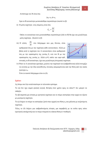 Λυμένες Ασκήσεις Α΄ Λυκείου: Κινηματική 
Διονύσης Μάργαρης: www.ylikonet.gr 
6 
Επιλογή Ασκήσεων & Επεξεργασία στον Η/Υ: Λάμπρος Αδάμ 
adamlscp@gmail.com 
Αντίστοιχα του Β είναι ίση: 
Δx2=x1-0=x1 
Άρα το Β αυτοκίνητο μετατοπίσθηκε περισσότερο (σωστό το β) 
ii) Η μέση ταχύτητα ενός σώματος είναι ίση: 
t 
x 
 
 
 
 
 
  
Οπότε το αυτοκίνητο που μετατοπίσθηκε περισσότερο (εδώ το Β) θα έχει και μεγαλύτερη 
μέση ταχύτητα. (Σωστό το β) 
iii) Η κλίση 
t 
x 
 
 
στο διάγραμμα που μας δίνεται, είναι 
αριθμητικά ίση με την ταχύτητα κάθε αυτοκινήτου. Αλλά με 
βάση αυτό η ταχύτητα του Α αυτοκινήτου είναι αριθμητικά 
ίση με την εφαπτομένη της γωνίας θ, ενώ του Β με την 
εφαπτομένη της γωνίας φ. Αλλά φ>θ, οπότε και εφφ>εφθ, 
συνεπώς το Β αυτοκίνητο, έχει και μεγαλύτερη (στιγμιαία) ταχύτητα. 
iv) Όταν το Α αυτοκίνητο φρενάρει, μειώνει την ταχύτητά του (επιβραδύνεται) αλλά συνεχίζει 
να κινείται με την ίδια κατεύθυνση, συνεπώς απομακρύνεται από την θέση από την οποία 
ξεκίνησε x0. 
Έτσι το σωστό διάγραμμα είναι το (δ). 
Σχόλιο: 
Ας δούμε και λίγο αναλυτικότερα το τελευταίο ερώτημα. 
Το (α) δεν έχει καμιά φυσική λογική. Κίνηση στον χρόνο προς τα πίσω!!! δεν μπορεί να 
υπάρξει. 
Το (β) παριστά μια κίνηση με αρνητική ταχύτητα και το σώμα επιστρέφει στην αρχή του άξονα 
με μειούμενη ταχύτητα. 
Το (γ) δείχνει το σώμα να επιστρέφει ξανά στην αρχική του θέση x0 και μάλιστα με αυξανόμενη 
ταχύτητα. 
Τέλος το (δ) δείχνει μια επιβραδυνόμενη κίνηση, μια παραβολή με τα κοίλα προς κάτω 
(αρνητική επιτάχυνση) και το σώμα σταματά σε κάποια θέση (x=σταθερό). 
Α 
Β 
t1 t 
x 
x 
x 
1 
0 
0,0 
φ 
θ 
 