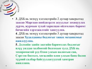 • 3. ДХБ нь энэхүү хэлэлцээрийн 2 дугаар хавсралтад 
заасан Маргаан шийдвэрлэх асуудлыг зохицуулах 
дүрэм, журмын тухай харилцан ойлголцох баримт 
бичигийн хэрэгжилтийг хангуулна. 
4. ДХБ нь энэхүү хэлэлцээрийн 3 дугаар хавсралтад 
заасан Худалдааны бодлогыг хянах механизмыг 
ажиллуулна. 
5. Дэлхийн эдийн засгийн баримтлах бодлогыг 
илүү уялдаа холбоотой болгохын тулд ДХБ нь 
тохиромжтой үед Олон улсын валютын сан, 
Сэргээн босголт, хөгжлийн олон улсын банк болон 
түүний салбар байгууллагуудтай хамтран 
ажиллана. 
 