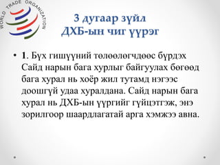 3 дугаар зүйл 
ДХБ-ын чиг үүрэг 
• 1. Бүх гишүүний төлөөлөгчдөөс бүрдэх 
Сайд нарын бага хурлыг байгуулах бөгөөд 
бага хурал нь хоёр жил тутамд нэгээс 
доошгүй удаа хуралдана. Сайд нарын бага 
хурал нь ДХБ-ын үүргийг гүйцэтгэж, энэ 
зорилгоор шаардлагатай арга хэмжээ авна. 
 