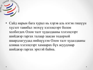 • Сайд нарын бага хурал нь хэрэв аль нэгэн гишүүн 
хүсэлт тавибал энэхүү хэлэлцээрт болон 
холбогдох Олон талт худалдааны хэлэлцээрт 
шийдвэр гаргах талаар заасан тодорхой 
шаардлагуудад нийцүүлэн Олон талт худалдааны 
аливаа хэлэлцээрт хамаарах бүх асуудлаар 
шийдвэр гаргах эрхтэй байна. 
 