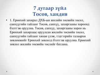 7 дугаар зүйл 
Төсөв, хандив 
• 1. Ерөнхий захирал ДХБ-ын жилийн төсвийн төсөл, 
санхүүгийн тайланг Төсөв, санхүү, захиргааны хороонд 
бэлтгэж оруулна. Төсөв, санхүү, захиргааны хороо нь 
Ерөнхий захирлаас оруулсан жилийн төсвийн төсөл, 
санхүүгийн тайланг хянан үзэж, тэдгээрийн талаархи 
зөвлөмжийг Ерөнхий зөвлөлд бэлтгэж оруулна. Ерөнхий 
зөвлөл жилийн төсвийн төслийг батлана. 
 