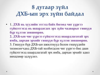 8 дугаар зүйл 
ДХБ-ын эрх зүйн байдал 
• 1. ДХБ нь хуулийн этгээд байх бөгөөд чиг үүргээ 
гүйцэтгэхэд нь шаардагдах эрх зүйн чадварыг гишүүн 
бүр хүлээн зөвшөөрнө. 
2. ДХБ-ын чиг үүргээ гүйцэтгэхэд шаардлагатай эрх 
ямба, дархан эрхийг гишүүн бүр хүлээн зөвшөөрнө. 
3. Гишүүн бүр ДХБ-ын ажилтнууд болон гишүүдийн 
төлөөлөгчдөд ДХБ-тай холбогдсон чиг үүргээ бие даан 
гүйцэтгэхэд шаардлагатай эрх ямба, дархан эрхийг адил 
нөхцлөөр эдлүүлнэ. 
 