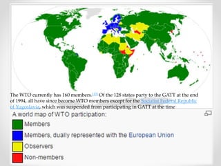 The WTO currently has 160 members.[13] Of the 128 states party to the GATT at the end 
of 1994, all have since become WTO members except for the Socialist Federal Republic 
of Yugoslavia, which was suspended from participating in GATT at the time 
 
