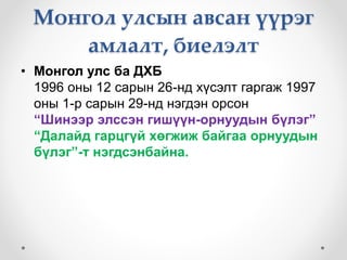 Монгол улсын авсан үүрэг 
амлалт, биелэлт 
• Монгол улс ба ДХБ 
1996 оны 12 сарын 26-нд хүсэлт гаргаж 1997 
оны 1-р сарын 29-нд нэгдэн орсон 
“Шинээр элссэн гишүүн-орнуудын бүлэг” 
“Далайд гарцгүй хөгжиж байгаа орнуудын 
бүлэг”-т нэгдсэнбайна. 
 
