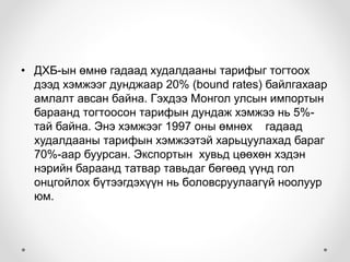 • ДХБ-ын өмнө гадаад худалдааны тарифыг тогтоох 
дээд хэмжээг дунджаар 20% (bound rates) байлгахаар 
амлалт авсан байна. Гэхдээ Монгол улсын импортын 
бараанд тогтоосон тарифын дундаж хэмжээ нь 5%- 
тай байна. Энэ хэмжээг 1997 оны өмнөх гадаад 
худалдааны тарифын хэмжээтэй харьцуулахад бараг 
70%-аар буурсан. Экспортын хувьд цөөхөн хэдэн 
нэрийн бараанд татвар тавьдаг бөгөөд үүнд гол 
онцгойлох бүтээгдэхүүн нь боловсруулаагүй ноолуур 
юм. 
 