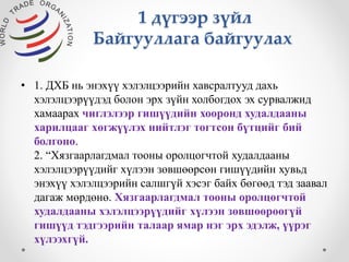 1 дүгээр зүйл 
Байгууллага байгуулах 
• 1. ДХБ нь энэхүү хэлэлцээрийн хавсралтууд дахь 
хэлэлцээрүүдэд болон эрх зүйн холбогдох эх сурвалжид 
хамаарах чиглэлээр гишүүдийн хооронд худалдааны 
харилцааг хөгжүүлэх нийтлэг тогтсон бүтцийг бий 
болгоно. 
2. “Хязгаарлагдмал тооны оролцогчтой худалдааны 
хэлэлцээрүүдийг хүлээн зөвшөөрсөн гишүүдийн хувьд 
энэхүү хэлэлцээрийн салшгүй хэсэг байх бөгөөд тэд заавал 
дагаж мөрдөнө. Хязгаарлагдмал тооны оролцогчтой 
худалдааны хэлэлцээрүүдийг хүлээн зөвшөөрөөгүй 
гишүүд тэдгээрийн талаар ямар нэг эрх эдэлж, үүрэг 
хүлээхгүй. 
 