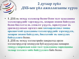 2 дугаар зүйл 
ДХБ-ын үйл ажиллагааны хүрээ 
• 1. ДХБ нь энэхүү хэлэлцээр болон Олон талт худалдааны 
хэлэлцээрүүдийг хэрэгжүүлэх, захиран зохион байгуулах 
болон биелэлтэд нь дэмжлэг үзүүлэх, зорилтуудыг нь 
урагшлуулахын зэрэгцээ мөн хязгаарлагдмал тооны 
оролцогчтой худалдааны хэлэлцээрүүдийг хэрэгжүүлэх, 
захиран зохион байгуулах, биелэлтийг нь хангуулах 
байгууллага болно. 
2. ДХБ нь энэхүү хэлэлцээрийн хавсралтад орсон 
хэлэлцээрүүдээр зохицуулж буй асуудлуудад хамаарах 
гишүүд хоорондын олон талт худалдааны харилцааны 
талаар хэлэлцээ хийх байгууллага байх болно. 
 