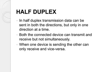 HALF DUPLEX 
 In half duplex transmission data can be 
sent in both the directions, but only in one 
direction at a time. 
 Both the connected device can transmit and 
receive but not simultaneously. 
 When one device is sending the other can 
only receive and vice-versa. 
 
