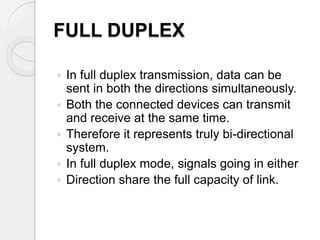 FULL DUPLEX 
 In full duplex transmission, data can be 
sent in both the directions simultaneously. 
 Both the connected devices can transmit 
and receive at the same time. 
 Therefore it represents truly bi-directional 
system. 
 In full duplex mode, signals going in either 
 Direction share the full capacity of link. 
 