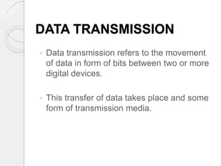 DATA TRANSMISSION 
 Data transmission refers to the movement 
of data in form of bits between two or more 
digital devices. 
 This transfer of data takes place and some 
form of transmission media. 
 