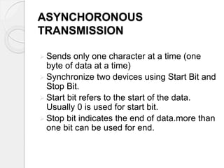 ASYNCHORONOUS 
TRANSMISSION 
 Sends only one character at a time (one 
byte of data at a time) 
 Synchronize two devices using Start Bit and 
Stop Bit. 
 Start bit refers to the start of the data. 
Usually 0 is used for start bit. 
 Stop bit indicates the end of data.more than 
one bit can be used for end. 
 