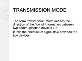 TRANSMISSION MODE 
 The term transmission mode defines the 
direction of the flow of information between 
two communication devices i .e 
 It tells the direction of signal flow between the 
two devices. 
 