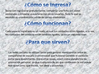 Basta con registrarse gratuitamente, completar una ficha con datos 
personales y empezar a asociarse con otros usuarios. Todo lo que se 
necesita es una dirección válida de correo electrónico. 
Cada usuario registrado es un nodo, al cual sus contactos están ligados; a su vez, 
los contactos del contacto están también ligados, ya en un segundo nivel. 
Las redes sociales se utilizan tanto para generar reencuentros entre ex 
compañeros de escuela o universidad que hubieran perdido el contacto 
como para divertimento. Entre otras cosas, sirven como plataforma de 
promoción personal, ya que cualquiera de los que conforman la red puede 
leer quien eres, qué hiciste, tus ideas y proyectos. 
 