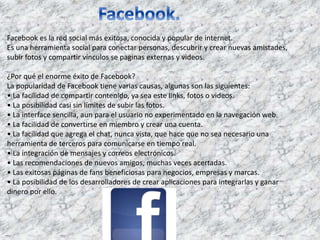 Facebook es la red social más exitosa, conocida y popular de internet. 
Es una herramienta social para conectar personas, descubrir y crear nuevas amistades, 
subir fotos y compartir vínculos se paginas externas y videos. 
¿Por qué el enorme éxito de Facebook? 
La popularidad de Facebook tiene varias causas, algunas son las siguientes: 
• La facilidad de compartir contenido, ya sea este links, fotos o videos. 
• La posibilidad casi sin límites de subir las fotos. 
• La interface sencilla, aun para el usuario no experimentado en la navegación web. 
• La facilidad de convertirse en miembro y crear una cuenta. 
• La facilidad que agrega el chat, nunca vista, que hace que no sea necesario una 
herramienta de terceros para comunicarse en tiempo real. 
• La integración de mensajes y correos electrónicos. 
• Las recomendaciones de nuevos amigos, muchas veces acertadas. 
• Las exitosas páginas de fans beneficiosas para negocios, empresas y marcas. 
• La posibilidad de los desarrolladores de crear aplicaciones para integrarlas y ganar 
dinero por ello. 
 