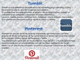 Tumblr es una plataforma de publicación de microblogging o sea blogs cortos. 
Se caracteriza por su sencillez y rapidez para publicar. 
Es posible crear entradas entrando al servicio, desde otras páginas usando un 
marcador en el navegador o hasta por el correo electrónico. 
Los post creados pueden contener texto, imágenes, vídeos, enlaces, citas y audio. 
Es la plataforma ideal para publicar desde el celular o tableta. 
Pinterest es una red social de reciente surgimiento que evoluciona y se hace 
popular de forma vertiginosa. Se ha convertido en la tercera red social más visitada 
en los Estados Unidos, detrás de Facebook y Twitter. 
Fue seleccionada como uno de los 50 mejores sitios del 2011 y ha sido galardonada 
recientemente con un premio Webby, por ser "La Mejor Aplicación de Social 
Media".Es un sitio donde compartir, encontrar y organizar colecciones de imágenes 
o videos. 
 