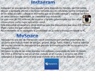 Instagram es una aplicación muy popular para dispositivos móviles, permite editar, 
retocar y agregarle efectos a las fotos tomadas con los celulares, facilita compartirlas 
en las redes sociales y desde el momento que es posible navegar y explorar las fotos 
de otros usuarios registrados, se considera una red social. 
La usan más de 150 millones de usuarios y ha sido galardonada por dos años 
consecutivos como mejor aplicación móvil. 
Está disponible en español y otros idiomas para los dispositivos que usan iOS (iPhone, 
iPad) y todos los que utilizan Android. 
Recientemente se ha agregado la posibilidad de acceder a Instagram desde la PC. 
MySpace es una red de interacción social constituido por perfiles personales de 
usuarios que incluye redes de amigos, grupos, blogs, fotos, vídeos y música, además 
de una red interna de mensajería que permite la comunicación de los usuarios y un 
buscador interno. 
MySpace es una de las redes sociales más exitosas y populares de todo el mundo. 
De 2005 a 2008 fue la red social más visitada en el mundo, y en junio del 2006 
sobrepasó a Google como el sitio más visitado en la red en los Estados Unidos. 
