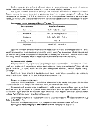 Знайти команди для роботи з об’єктом можна в головному меню програми або папки, в 
контекстному меню, на панелі інструментів, в області задач (демонстрування). 
Ще одним способом виконання операцій над об’єктом є викорис тання сполучення клавіш. 
Перелік команд, які можна виконати за допомогою сполучень клавіш, наведений у таблиці. Слід 
враховувати, що літери С, X, V, Z, А в сполученнях — це літери англійського алфавіту, які позначають 
відповідну клавішу. Але клавіші використовують незалежно від встановленої мови введення тексту. 
Сполучення клавіш для операцій над об'єктами ОС 
Назва команди Комбінація клавіш 
Копіювати Ctrl + С або Ctrl + Insert 
Вставити Ctrl + V або Shift + Insert 
Вирізати Ctrl + X або Shift + Delete 
Скасувати дію Ctrl + Z 
Видалити Delete або Backspace 
Зручним способом виконання копіювання і переміщення об’єкта є його перетягування з вікна 
однієї папки до вікна іншої, використовуючи ліву кнопку миші. При цьому якщо обидві папки знахо- 
дяться на різних дисках, то відбувається операція копіювання (біля вказівника з’являється спеціальна 
позначка), а якщо на одному диску — переміщення (біля вказівника немає позначки). 
Виділення групи об'єктів 
Операції копіювання, переміщення, перегляду значень власти востей і встановлення значень 
атрибутів, видалення і відновлення можна виконувати не тільки над окремим об’єктом, а й над 
групою об’єктів. Для цього групу об’єктів треба попередньо виділити, використовуючи мишу і 
клавіатуру. 
Виділення групи об’єктів з використанням миші виконується аналогічно до виділення 
прямокутної області екрана, в яку мають потрапити потрібні об’єкти. 
Запуск та завершення програм 
Запустити програму можна за допомогою значка програми, панелі швидкого запуску, папки 
Мій комп’ютер, назви програми в головному меню, пункту Виконати тощо. 
Наприклад, щоб запустити програму Блокнот, треба натиснути кнопку Пуск, навести вказівник 
миші на пункт Усі програми, в підменю навести вказівник миші на пункт Стандартні, навести 
вказівник на пункт Блокнот та клацнути лівою клавішею миші. Коротко список дій записуємо так: 
вибрати Пуск→Усі програми→Стандартні→Блокнот. 
Закрити програму можна, якщо закрити її вікно, клацнувши хрестик або виконати команду 
4 
Файл → Вихід (Аlt + F4). 
Приклади запуску та завершення програм учитель наводить за власним вибором. 
Проведення комплексу вправ для зняття м'язового напруження (Варіант 3) 
 