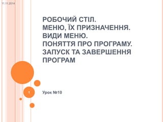 РОБОЧИЙ СТІЛ. 
МЕНЮ, ЇХ ПРИЗНАЧЕННЯ. 
ВИДИ МЕНЮ. 
ПОНЯТТЯ ПРО ПРОГРАМУ. 
ЗАПУСК ТА ЗАВЕРШЕННЯ 
ПРОГРАМ 
1 Урок №10 
11.11.2014 
 