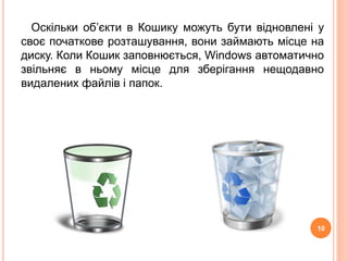 Оскільки об’єкти в Кошику можуть бути відновлені у 
своє початкове розташування, вони займають місце на 
диску. Коли Кошик заповнюється, Windows автоматично 
звільняє в ньому місце для зберігання нещодавно 
видалених файлів і папок. 
10 
 