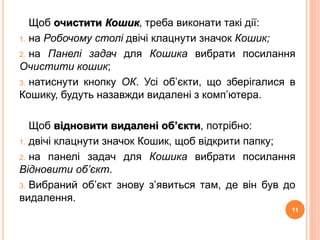 Щоб очистити Кошик, треба виконати такі дії: 
1. на Робочому столі двічі клацнути значок Кошик; 
2. на Панелі задач для Кошика вибрати посилання 
Очистити кошик; 
3. натиснути кнопку ОК. Усі об’єкти, що зберігалися в 
Кошику, будуть назавжди видалені з комп’ютера. 
Щоб відновити видалені об’єкти, потрібно: 
1. двічі клацнути значок Кошик, щоб відкрити папку; 
2. на панелі задач для Кошика вибрати посилання 
Відновити об’єкт. 
3. Вибраний об’єкт знову з’явиться там, де він був до 
видалення. 
11 
 