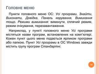 ГОЛОВНЕ МЕНЮ 
Пункти головного меню ОС: Усі програми, Знайти, 
Виконати, Довідка, Панель керування, Вимикання 
тощо. Режими вимикання: вимкнути, сплячий режим, 
режим очікування, перезавантаження. 
Наприклад, у пункті головного меню Усі програми 
містяться назви програм, встановлених на комп’ютері. 
Кожен пункт цього меню подається ярликом програми 
або папкою. Пункт Усі програми в ОС Windows завжди 
містить групу програм Стандартні. 
14 
 
