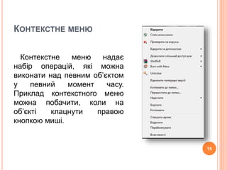 КОНТЕКСТНЕ МЕНЮ 
Контекстне меню надає 
набір операцій, які можна 
виконати над певним об’єктом 
у певний момент часу. 
Приклад контекстного меню 
можна побачити, коли на 
об’єкті клацнути правою 
кнопкою миші. 
15 
 