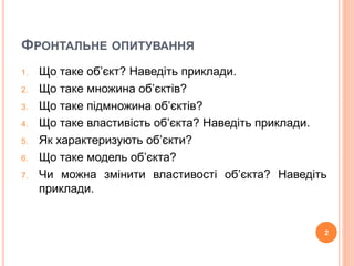 ФРОНТАЛЬНЕ ОПИТУВАННЯ 
1. Що таке об’єкт? Наведіть приклади. 
2. Що таке множина об’єктів? 
3. Що таке підмножина об’єктів? 
4. Що таке властивість об’єкта? Наведіть приклади. 
5. Як характеризують об’єкти? 
6. Що таке модель об’єкта? 
7. Чи можна змінити властивості об’єкта? Наведіть 
приклади. 
2 
 
