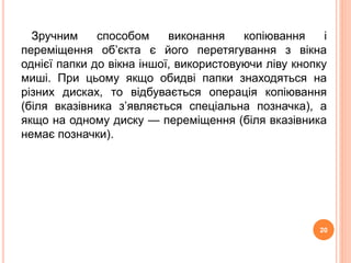 Зручним способом виконання копіювання і 
переміщення об’єкта є його перетягування з вікна 
однієї папки до вікна іншої, використовуючи ліву кнопку 
миші. При цьому якщо обидві папки знаходяться на 
різних дисках, то відбувається операція копіювання 
(біля вказівника з’являється спеціальна позначка), а 
якщо на одному диску — переміщення (біля вказівника 
немає позначки). 
20 
 
