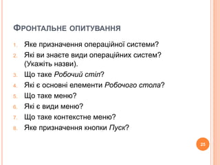 ФРОНТАЛЬНЕ ОПИТУВАННЯ 
1. Яке призначення операційної системи? 
2. Які ви знаєте види операційних систем? 
(Укажіть назви). 
3. Що таке Робочий стіл? 
4. Які є основні елементи Робочого стола? 
5. Що таке меню? 
6. Які є види меню? 
7. Що таке контекстне меню? 
8. Яке призначення кнопки Пуск? 
25 
 