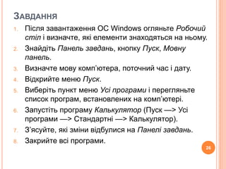 ЗАВДАННЯ 
1. Після завантаження ОС Windows огляньте Робочий 
стіл і визначте, які елементи знаходяться на ньому. 
2. Знайдіть Панель завдань, кнопку Пуск, Мовну 
панель. 
3. Визначте мову комп’ютера, поточний час і дату. 
4. Відкрийте меню Пуск. 
5. Виберіть пункт меню Усі програми і перегляньте 
список програм, встановлених на комп’ютері. 
6. Запустіть програму Калькулятор (Пуск —> Усі 
програми —> Стандартні —> Калькулятор). 
7. З’ясуйте, які зміни відбулися на Панелі завдань. 
8. Закрийте всі програми. 
26 
 