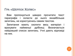 ГРА «ШЕРЛОК ХОЛМС» 
Вам пропонується швидко прочитати текст 
параграфа і скласти до нього якнайбільше 
запитань, не користуючись самим текстом. 
Запитання мають охопити весь матеріал і 
врахувати найменші дрібниці. Визначається 
найдовший список запитань. Учні дають відповіді 
на них. 
27 
 