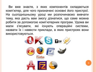 Ви вже знаєте, з яких компонентів складається 
комп’ютер, для чого призначені основні його пристрої. 
На сьогоднішньому уроці ми розпочинаємо вивчати 
тему, яка дасть вам змогу дізнатися, що саме можна 
робити за допомогою комп’ютерних програм. Удома ви 
мали з’ясувати, які існують операційні системи, 
назвати їх і навести приклади, в яких пристроях вони 
використовуються. 
3 
 