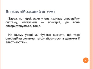 ВПРАВА «МОЗКОВИЙ ШТУРМ» 
Зараз, по черзі, один учень називає операційну 
систему, наступний — пристрій, де вона 
використовується, тощо. 
На цьому уроці ми будемо вивчати, що таке 
операційна система, та ознайомимося з деякими її 
властивостями. 
4 
 