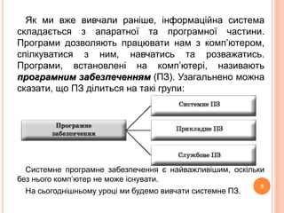 Як ми вже вивчали раніше, інформаційна система 
складається з апаратної та програмної частини. 
Програми дозволяють працювати нам з комп’ютером, 
спілкуватися з ним, навчатись та розважатись. 
Програми, встановлені на комп’ютері, називають 
програмним забезпеченням (ПЗ). Узагальнено можна 
сказати, що ПЗ ділиться на такі групи: 
Системне програмне забезпечення є найважливішим, оскільки 
без нього комп’ютер не може існувати. 
На сьогоднішньому уроці ми будемо вивчати системне ПЗ. 
5 
 